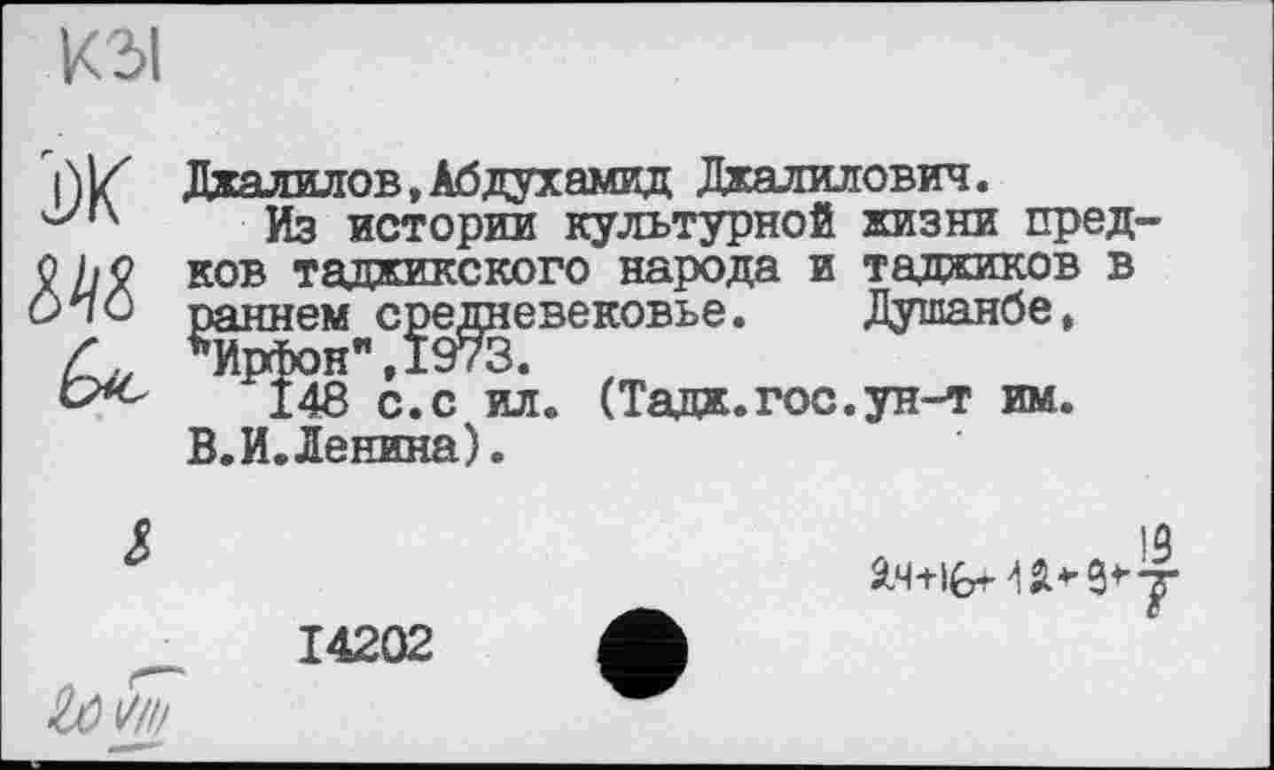 ﻿КЗІ
і)К
Джалилов,Абдухамид Джалилович.
Из истории культурной жизни пред-ков таджикского народа и таджиков в Душанбе,

раннем средневековье.
*Ирфон",1973.
148 с.с ил. (Тадж.гос.ун-т им. В.И.Ленина).
14202
19
Яч+ібИД* 9'7
— —•